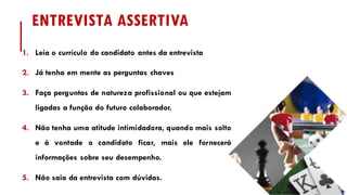 ENTREVISTA ASSERTIVA
1. Leia o currículo do candidato antes da entrevista
2. Já tenha em mente as perguntas chaves
3. Faça perguntas de natureza profissional ou que estejam
ligadas a função do futuro colaborador.
4. Não tenha uma atitude intimidadora, quando mais solto
e à vontade o candidato ficar, mais ele fornecerá
informações sobre seu desempenho.
5. Não saia da entrevista com dúvidas.
 