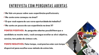 ENTREVISTA COM PERGUNTAS ABERTAS
üMe fale um pouco sobre suas experiências profissionais;
üMe conte como começou na área?
üO que você espera de sua nova oportunidade de trabalho?
üMe conte um pouco da sua experiência na área X?
PONTOS POSITIVOS: As perguntas abertas possibilitam que o
candidato se mostre mais, você consegue avaliar se ele é objetivo,
consiso, tem poder de síntese e etc.
PONTO NEGATIVOS: Fator tempo, você precisa estar com tempo
disponível para escolher esse método de entrevista.
 