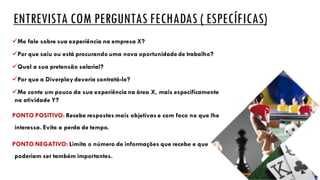 ENTREVISTA COM PERGUNTAS FECHADAS ( ESPECÍFICAS)
üMe fale sobre sua experiência na empresa X?
üPor que saiu ou está procurando uma nova oportunidade de trabalho?
üQual a sua pretensão salarial?
üPor que a Diverplay deveria contratá-lo?
üMe conte um pouco da sua experiência na área X, mais especificamente
na atividade Y?
PONTO POSITIVO: Recebe respostas mais objetivas e com foco no que lhe
interessa. Evita a perda de tempo.
PONTO NEGATIVO: Limita o número de informações que recebe e que
poderiam ser também importantes.
 