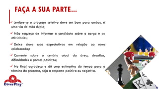 FAÇA A SUA PARTE...
ü Lembre-se o processo seletivo deve ser bom para ambos, é
uma via de mão dupla;
ü Não esqueça de informar o candidato sobre o cargo e as
atividades;
ü Deixe claro suas expectativas em relação ao novo
colaborado;r
ü Comente sobre o cenário atual da área, desafios,
dificuldades e pontos positivos;
ü No final agradeça e dê uma estimativa do tempo para o
término do processo, seja a resposta positiva ou negativa.
 