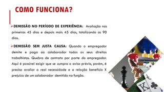 COMO FUNCIONA?
ØDEMISSÃO NO PERÍODO DE EXPERIÊNCIA: Avaliação nos
primeiros 45 dias e depois mais 45 dias, totalizando os 90
dias.
ØDEMISSÃO SEM JUSTA CAUSA: Quando o empregador
demite e paga ao colaborador todos os seus direitos
trabalhistas. Quebra de contrato por parte do empregador.
Aqui é possível exigir que se cumpra o aviso prévio, porém, é
preciso avaliar a real necessidade e a relação benefício X
prejuízo de um colaborador demitido na função.
 