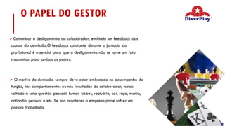 O PAPEL DO GESTOR
Ø Comunicar o desligamento ao colaborador, emitindo um feedback das
causas da demissão.O feedback constante durante a jornada do
profissional é essencial para que o desligamento não se torne um fato
traumático para ambas as partes.
Ø O motivo da demissão sempre deve estar embasado no desempenho da
função, nos comportamentos ou nos resultados do colaborador, nunca
voltado à uma questão pessoal: fumar, beber, vestuário, cor, raça, mania,
antipatia pessoal e etc. Se isso acontecer a empresa pode sofrer um
passivo trabalhista.
 