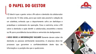 O PAPEL DO GESTOR
ØO ideal é que o gestor avise o Rh sobre a demissão do colaborador
em torno de 15 dias antes, para que assim seja possível a seleção de
um substituto, evitando que o departamento sofra um desfalque e
prejudique o andamento da operação. Caso o contrário, avise o RH
sobre a demissão e após demitir o colaborador, encaminhe o mesmo
ao Rh para providências burocráticas e entrevista de desligamento.
ØNÃO DEIXE A INFORMAÇÃO VAZAR!!! Somente devem saber da
demissão as pessoas estritamente necessárias. A empresa deve ter
processos que garantam a confidencialidade deste tipo de
informação e a punição dos que a quebrarem.
 