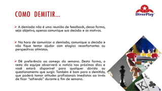 COMO DEMITIR...
Ø A demissão não é uma reunião de feedback, dessa forma,
seja objetivo, apenas comunique sua decisão e os motivos.
Ø Na hora de comunicar a demissão, comunique a decisão e
não fique tentar ajudar com elogios reconfortantes ou
perspectivas otimistas.
Ø Dê preferência ao começo da semana. Desta forma, o
resto da equipe absorverá a notícia nos próximos dias e
você estará disponível para qualquer dúvida ou
questionamento que surgir. Também é bom para o demitido,
que poderá tomar atitudes profissionais imediatas ao invés
de ficar “sofrendo” durante o fim de semana.
 