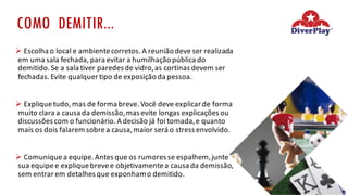 COMO DEMITIR...
Ø Escolha	o	local	e	ambiente	corretos.	A	reunião	deve	ser	realizada	
em	uma	sala	fechada,	para	evitar	a	humilhação	pública	do	
demitido.	Se	a	sala	tiver	paredes	de	vidro,	as	cortinas	devem	ser	
fechadas.	Evite	qualquer	tipo	de	exposição	da	pessoa.
Ø Explique	tudo,	mas	de	forma	breve.	Você	deve	explicar	de	forma	
muito	clara	a	causa	da	demissão,	mas	evite	longas	explicações	ou	
discussões	com	o	funcionário.	A	decisão	já	foi	tomada,	e	quanto	
mais	os	dois	falarem	sobre	a	causa,	maior	será	o	stress	envolvido.
Ø Comunique	a	equipe.	Antes	que	os	rumores	se	espalhem,	junte	
sua	equipe	e	explique	breve	e	objetivamente	a	causa	da	demissão,	
sem	entrar	em	detalhes	que	exponham	o	demitido.
 