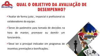 QUAL O OBJETIVO DA AVALIAÇÃO DE
DESEMPENHO?
üAvaliar de forma justa , imparcial e profissional os
colaboradores da equipe.
üServe de parämetro para tomada de decisões na
hora de manter, promover ou demitir um
funcionário.
üDeve ser o principal indicador em programas de
incentivo,premiações e bonificações.
 