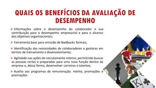 QUAIS OS BENEFÍCIOS DA AVALIAÇÃO DE
DESEMPENHO
Ø Informações sobre o desempenho do colaborador e sua
contribuição para o desempenho empresarial e para o alcance
dos objetivos organizacionais;
Ø Ferramenta base para emissão de feedbacks formais,
Ø Identificação das necessidades de colaboradores e gestores em
termos de treinamento e desenvolvimento;
Ø Agilidade nas ações de recrutamento interno, permitindo buscar
as pessoas certas e preparadas para uma nova função dentro da
empresa e, dessa forma, desenvolver carreiras e talentos;
Ø Auxílio aos programas de remuneração: mérito, promoções e
premiações
 