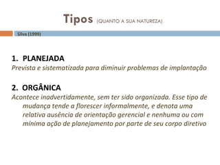 Tipos  (QUANTO A SUA NATUREZA) Silva (1999) PLANEJADA Prevista e sistematizada para diminuir problemas de implantação 2.  ORGÂNICA Acontece inadvertidamente, sem ter sido organizada. Esse tipo de mudança tende a florescer informalmente, e denota uma relativa ausência de orientação gerencial e nenhuma ou com mínima ação de planejamento por parte de seu corpo diretivo 
