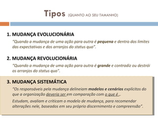 1. MUDANÇA EVOLUCIONÁRIA “ Quando a mudança de uma ação para outra é  pequena  e dentro dos limites das expectativas e dos arranjos do status quo”. 2. MUDANÇA REVOLUCIONÁRIA “ Quando a mudança de uma ação para outra é  grande  e contradiz ou destrói os arranjos do status quo".  3. MUDANÇA SISTEMÁTICA “ Os responsáveis pela mudança delineiam  modelos e cenários  explícitos do que a organização  deveria ser  em comparação com  o que é  ,.  Estudam, avaliam e criticam o modelo de mudança, para recomendar alterações nele, baseados em seu próprio discernimento e compreensão”. Tipos  (QUANTO AO SEU TAMANHO) 