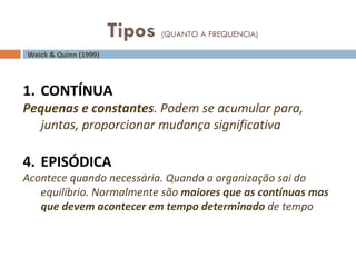 Tipos  (QUANTO A FREQUENCIA) Weick & Quinn (1999) CONTÍNUA Pequenas e constantes . Podem se acumular para, juntas, proporcionar mudança significativa EPISÓDICA Acontece quando necessária. Quando a organização sai do equilíbrio. Normalmente são  maiores que as contínuas mas que devem acontecer em tempo determinado  de tempo 