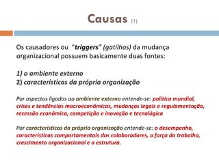 Causas  (1) Os causadores ou  “ triggers ” (gatilhos)  da mudança organizacional possuem basicamente duas fontes:  1) o ambiente externo 2)  características da própria organização Por aspectos ligados ao  ambiente externo  entende-se:  política mundial, crises e tendências macroeconômicas, mudanças legais e regulamentação, recessão econômica, competição e inovação e tecnológica Por  características da própria organização  entende-se:  o desempenho, características comportamentais dos colaboradores, a força do trabalho, crescimento organizacional e a estrutura. 
