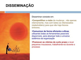 DISSEMINAÇÃO Disseminar consiste em: Compartilhar a visão  da mudança , não apenas internamente, mas com todos os interessados (stakeholders) para que não haja futuros entraves. Comunicar de forma eficiente e eficaz , utilizando todas as ferramentas possíveis disponíveis, para alcançar todo o universo sistêmico da organização Promover as vitórias de curto prazo  e rever pequenos insucessos, trabalhando-os durante o processo 