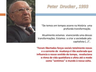 “ De temos em tempos ocorre na História  uma profunda transformação.  Atualmente estamos  vivenciando uma dessas transformações. Estamos  a criar a sociedade pós-capitalista (…)”,  “ Foram libertadas forças sociais totalmente novas e a corrente de  mudança é tão acelerada que influencia o nosso sentido do tempo,  revoluciona o ritmo de vida quotidiana e afeta até o modo como "sentimos" o mundo à nossa volta.  