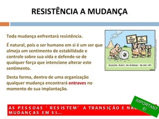 RESISTÊNCIA A MUDANÇA Toda mudança enfrentará resistência.  É natural, pois o ser humano em si é um ser que almeja um sentimento de estabilidade e controle sobre sua vida e defende-se de qualquer força que intencione alterar este sentimento.  Desta forma, dentro de uma organização qualquer mudança encontrará  entraves  no momento de sua implantação. AS PESSOAS “RESISTEM” A TRANSIÇÃO E NÃO ÀS MUDANÇAS EM SI... IMPORTANTE! 