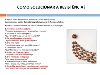 COMO SOLUCIONAR A RESISTÊNCIA? A melhor forma de combater, diminuir ou anular a resistência é  desenvolvendo a visão da mudança gradativamente de forma avaliativa. Kotter (2005) aponta formas de auxiliar contra a resistência as mudanças: 1. Identificar os Influenciadores  “ Conquiste seguidores antes de conquistar terrenos”  2. Estabelecer senso de urgência “ Ou é pra ontem, ou não vai haver amanhã”  3. Formar alianças de orientação “ A força do todo é maior que suas partes” 4. Crie uma visão  “ Uma imagem vale mais que 1000 palavras” 5. Comunique a visão  “ Quanto mais eu sei, mais eu quero saber”  6. Invista em Empowermwent “ Eu ajudei a construir aquela igreja!”  7. Crie vitórias de curto prazo “ Veja o que já conseguimos!”  8. Institucionalizar as novas abordagens “ Torne o novo um padrão, uma regra formal” 9. Consolidar as melhorias e produzir mais mudanças “ Se o mundo não para, por que nós devemos parar?” 
