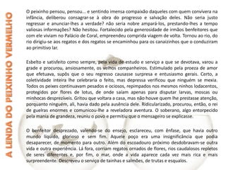 O peixinho pensou, pensou... e sentindo imensa compaixão daqueles com quem convivera na infância, deliberou consagrar-se à obra do progresso e salvação deles. Não seria justo regressar e anunciar-lhes a verdade? não seria nobre ampará-los, prestando-lhes a tempo valiosas informações? Não hesitou. Fortalecido pela generosidade de irmãos benfeitores que com ele viviam no Palácio de Coral, empreendeu comprida viagem de volta. Tornou ao rio, do rio dirigiu-se aos regatos e dos regatos se encaminhou para os canaizinhos que o conduziram ao primitivo lar. Esbelto e satisfeito como sempre, pela vida de estudo e serviço a que se devotava, varou a grade e procurou, ansiosamente, os velhos companheiros. Estimulado pela proeza de amor que efetuava, supôs que o seu regresso causasse surpresa e entusiasmo gerais. Certo, a coletividade inteira lhe celebraria o feito, mas depressa verificou que ninguém se mexia. Todos os peixes continuavam pesados e ociosos, repimpados nos mesmos ninhos lodacentos, protegidos por flores de lotus, de onde saíam apenas para disputar larvas, moscas ou minhocas desprezíveis. Gritou que voltara a casa, mas não houve quem lhe prestasse atenção, porquanto ninguém, ali, havia dado pela ausência dele. Ridicularizado, procurou, então, o rei de guelras enormes e comunicou-lhe a reveladora aventura. O soberano, algo entorpecido pela mania de grandeza, reuniu o povo e permitiu que o mensageiro se explicasse. O benfeitor desprezado, valendo-se do ensejo, esclareceu, com ênfase, que havia outro mundo líquido, glorioso e sem fim. Aquele poço era uma insignificância que podia desaparecer, de momento para outro. Além do escoadouro próximo desdobravam-se outra vida e outra experiência. Lá fora, corriam regatos ornados de flores, rios caudalosos repletos de seres diferentes e, por fim, o mar, onde a vida aparece cada vez mais rica e mais surpreendente. Descreveu o serviço de tainhas e salmões, de trutas e esqualos.  