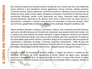Deu notícias do peixe-lua, do peixe-coelho e do galo-do-mar. Contou que vira o céu repleto de astros sublimes e que descobrira árvores gigantescas, barcos imensos, cidades praieiras, monstros temíveis, jardins submersos, estrelas do oceanos e ofereceu-se para conduzi-los ao Palácio de Coral, onde viveriam todos, prósperos e tranquilos. Finalmente os informou de que semelhante felicidade, porém, tinha igualmente seu preço. Deveriam todos emagrecer, convenientemente, abstendo-se de devorar tanta larva e tanto verme nas locas escuras e aprendendo a trabalhar e estudar tanto quanto era necessário à venturosa jornada. Antes que terminou, gargalhadas estridentes coroaram-lhe a preleção. Ninguém acreditou nele. Alguns oradores tomaram a palavra e afirmaram, solenes, que o peixinho vermelho delirava, que outra vida além do poço era francamente impossível, que aquelas história de riachos, rios e oceanos era mera fantasia de cérebro demente e alguns chegaram a declarar que falavam em nome do Deus dos Peixes, que trazia os olhos voltados para eles unicamente. O soberano da comunidade, para melhor ironizar o peixinho, dirigiu-se em companhia dele até a grade de escoamento e, tentando, de longe, a travessia, exclamou, borbulhante: - "Não vês que não cabe aqui nem uma só de minhas barbatanas? Grande tolo! vai-te daqui! não nos perturbes o bem-estar... Nosso lago é o centro do Universo... Ninguém possui vida igual à nossa!...“ Expulso a golpes de sarcasmo, o peixinho realizou a viagem de retorno e instalou-se, em definitivo, no Palácio de Coral, aguardando o tempo. Depois de alguns anos, apareceu pavorosa e devastadora seca. As águas desceram de nível. E o poço onde viviam os peixes pachorrentos e vaidosos esvaziou-se, compelindo a comunidade inteira a perecer, atolada na lama.. 