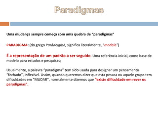Uma mudança sempre começa com uma quebra de “paradigmas” PARADIGMA :  (do grego  Parádeigma,  significa literalmente, “ modelo ” ) É a representação de um padrão a ser seguido . Uma referência inicial, como base de modelo para estudos e pesquisas; Usualmente, a palavra “paradigma” tem sido usada para designar um pensamento “fechado”, inflexível. Assim, quando queremos dizer que esta pessoa ou aquele grupo tem dificuldades em “MUDAR”, normalmente dizemos que  “existe dificuldade em rever os paradigmas”. 