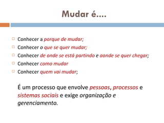 Mudar é.... Conhecer a  porque de mudar; Conhecer  o  que se quer mudar; Conhecer  de onde se está partindo  e  aonde se quer chegar ; Conhecer  como mudar Conhecer  quem vai mudar ; É um processo que envolve  pessoas ,  processos   e  sistemas sociais  e exige  organização e gerenciamento.  