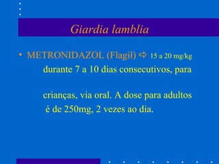 Giardia lamblia METRONIDAZOL (Flagil)     15 a 20 mg/kg durante 7 a 10 dias consecutivos, para  crianças, via oral. A dose para adultos é de 250mg, 2 vezes ao dia .  