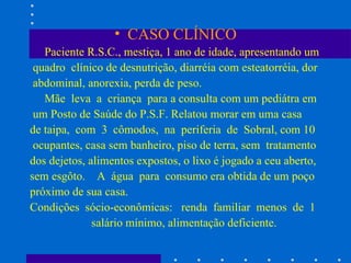 CASO CLÍNICO Paciente R.S.C., mestiça, 1 ano de idade, apresentando um quadro  clínico de desnutrição, diarréia com esteatorréia, dor abdominal, anorexia, perda de peso. Mãe  leva  a  criança  para a consulta com um pediátra em um Posto de Saúde do P.S.F. Relatou morar em uma casa de taipa,  com  3  cômodos,  na  periferia  de  Sobral, com 10 ocupantes, casa sem banheiro, piso de terra, sem  tratamento dos dejetos, alimentos expostos, o lixo é jogado a ceu aberto, sem esgôto.  A  água  para  consumo era obtida de um poço próximo de sua casa. Condições  sócio-econômicas:  renda  familiar  menos  de  1 salário mínimo, alimentação deficiente.  