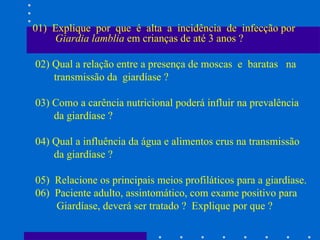 01)  Explique  por  que  é  alta  a  incidência  de  infecção por  Giardia lamblia  em crianças de até 3 anos ? 02) Qual a relação entre a presença de moscas  e  baratas  na  transmissão da  giardíase ? 03) Como a carência nutricional poderá influir na prevalência da giardíase ? 04) Qual a influência da água e alimentos crus na transmissão da giardíase ? 05)  Relacione os principais meios profiláticos para a giardíase. 06)  Paciente adulto, assintomático, com exame positivo para Giardíase, deverá ser tratado ?  Explique por que ?  