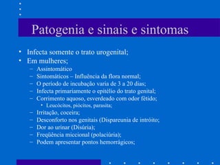 Patogenia e sinais e sintomas Infecta somente o trato urogenital; Em mulheres; Assintomático Sintomáticos – Influência da flora normal; O período de incubação varia de 3 a 20 dias; Infecta primariamente o epitélio do trato genital; Corrimento aquoso, esverdeado com odor fétido; Leucócitos, piócitos, parasita; Irritação, coceira; Desconforto nos genitais (Dispareunia de intróito; Dor ao urinar (Disúria); Freqüência miccional (polaciúria); Podem apresentar pontos hemorrágicos; 