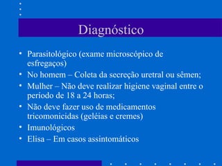 Diagnóstico Parasitológico (exame microscópico de esfregaços) No homem – Coleta da secreção uretral ou sêmen; Mulher – Não deve realizar higiene vaginal entre o período de 18 a 24 horas; Não deve fazer uso de medicamentos tricomonicidas (geléias e cremes) Imunológicos Elisa – Em casos assintomáticos 