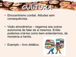 Etnocentrismo cordial. Atitudes sem consequências. Visão etnocêntrica – negamos aos outros autonomia de falar de si mesmos. Então podemos criá-los como bem entendermos, de monstros a heróis. Exemplo – livro didático. CULTURA 