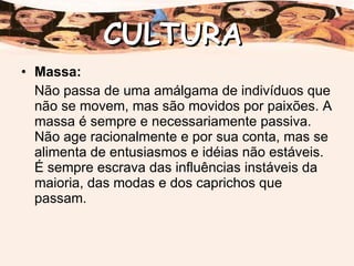 Massa: Não passa de uma amálgama de indivíduos que não se movem, mas são movidos por paixões. A massa é sempre e necessariamente passiva. Não age racionalmente e por sua conta, mas se alimenta de entusiasmos e idéias não estáveis. É sempre escrava das influências instáveis da maioria, das modas e dos caprichos que passam. CULTURA 
