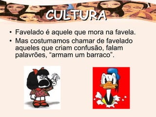 Favelado é aquele que mora na favela. Mas costumamos chamar de favelado aqueles que criam confusão, falam palavrões, “armam um barraco”. CULTURA 