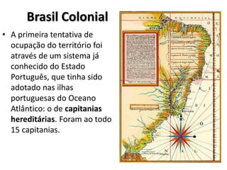 Brasil Colonial
• A primeira tentativa de
ocupação do território foi
através de um sistema já
conhecido do Estado
Português, que tinha sido
adotado nas ilhas
portuguesas do Oceano
Atlântico: o de capitanias
hereditárias. Foram ao todo
15 capitanias.
 