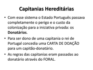 Capitanias Hereditárias
• Com esse sistema o Estado Português passava
completamente o perigo e o custo da
colonização para a iniciativa privada: os
Donatários.
• Para ser dono de uma capitania o rei de
Portugal concedia uma CARTA DE DOAÇÃO
para um capitão-donatário.
• As regras das capitanias eram passadas ao
donatário através do FORAL.
 