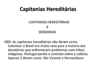 Capitanias Hereditárias
CAPITANIAS HEREDITÁRIAS
X
SESMARIAS
OBS: As capitanias hereditárias não deram certo.
Colonizar o Brasil era muito caro para a maioria dos
donatários que enfrentaram problemas com tribos
indígenas. Portugal perdia o controle sobre a colônia.
Apenas 2 deram certo: São Vicente e Pernambuco
 