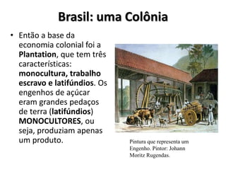 Brasil: uma Colônia
• Então a base da
economia colonial foi a
Plantation, que tem três
características:
monocultura, trabalho
escravo e latifúndios. Os
engenhos de açúcar
eram grandes pedaços
de terra (latifúndios)
MONOCULTORES, ou
seja, produziam apenas
um produto. Pintura que representa um
Engenho. Pintor: Johann
Moritz Rugendas.
 