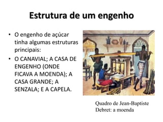 Estrutura de um engenho
• O engenho de açúcar
tinha algumas estruturas
principais:
• O CANAVIAL; A CASA DE
ENGENHO (ONDE
FICAVA A MOENDA); A
CASA GRANDE; A
SENZALA; E A CAPELA.
Quadro de Jean-Baptiste
Debret: a moenda
 