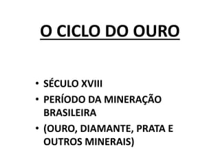 O CICLO DO OURO
• SÉCULO XVIII
• PERÍODO DA MINERAÇÃO
BRASILEIRA
• (OURO, DIAMANTE, PRATA E
OUTROS MINERAIS)
 