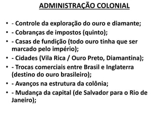 ADMINISTRAÇÃO COLONIAL
• - Controle da exploração do ouro e diamante;
• - Cobranças de impostos (quinto);
• - Casas de fundição (todo ouro tinha que ser
marcado pelo império);
• - Cidades (Vila Rica / Ouro Preto, Diamantina);
• - Trocas comerciais entre Brasil e Inglaterra
(destino do ouro brasileiro);
• - Avanços na estrutura da colônia;
• - Mudança da capital (de Salvador para o Rio de
Janeiro);
 