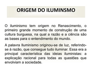 ORIGEM DO ILUMINSMO
O iluminismo tem origem no Renascimento, o
primeiro grande momento de construção de uma
cultura burguesa, na qual a razão e a ciência são
as bases para o entendimento do mundo.
A palavra Iluminismo originou-se de luz, referindo-
se à razão, que consegue tudo iluminar. Essa era a
principal característica das ideias iluministas: a
explicação racional para todas as questões que
envolviam a sociedade.
 