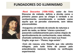 FUNDADORES DO ILUMINISMO
-René Descartes (1596-1650), autor do livro
Discurso do método, definia a dúvida como o
primeiro passo para se chegar à verdade e ao
conhecimento, considerando a verdade como
aquilo que se percebe claramente, sem idéias
preconcebidas.
-Inaugurou um método de estudo da natureza a
partir da razão, as ideias “claras e precisas”,
passando cuidadosamente para outras etapas de
aprofundamento do conhecimento, esse método,
chamado cartesiano, tem por base sua frase:
Cogito, ergo sun - “Penso, logo existo”.
-Com ele nasceu uma filosofia que não admitia
milagres, pois tudo tinha de passar pelo
entendimento racional, fundado na verificação
experimental.
 