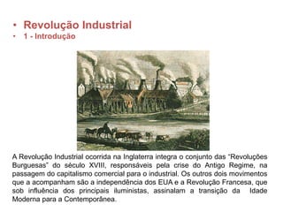 • Revolução Industrial
• 1 - Introdução
A Revolução Industrial ocorrida na Inglaterra integra o conjunto das “Revoluções
Burguesas” do século XVIII, responsáveis pela crise do Antigo Regime, na
passagem do capitalismo comercial para o industrial. Os outros dois movimentos
que a acompanham são a independência dos EUA e a Revolução Francesa, que
sob influência dos principais iluministas, assinalam a transição da Idade
Moderna para a Contemporânea.
 