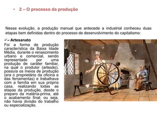 • 2 – O processo da produção
– Artesanato
Foi a forma de produção
característica da Baixa Idade
Média, durante o renascimento
urbano e comercial, sendo
representado por uma
produção de caráter familiar,
na qual o produtor (artesão),
possuía os meios de produção
(era o proprietário da oficina e
das ferramentas) e trabalhava
com a família em sua própria
casa, realizando todas as
etapas da produção, desde o
preparo da matéria-prima, até
o acabamento final; ou seja,
não havia divisão do trabalho
ou especialização.
Nessa evolução, a produção manual que antecede a industrial conheceu duas
etapas bem definidas dentro do processo de desenvolvimento do capitalismo:
 