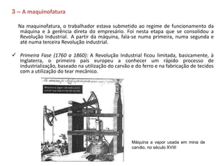 3 – A maquinofatura
Na maquinofatura, o trabalhador estava submetido ao regime de funcionamento da
máquina e à gerência direta do empresário. Foi nesta etapa que se consolidou a
Revolução Industrial. A partir da máquina, fala-se numa primeira, numa segunda e
até numa terceira Revolução industrial.
 Primeira Fase (1760 a 1860): A Revolução Industrial ficou limitada, basicamente, à
Inglaterra, o primeiro país europeu a conhecer um rápido processo de
industrialização, baseado na utilização do carvão e do ferro e na fabricação de tecidos
com a utilização do tear mecânico.
Máquina a vapor usada em mina de
carvão, no século XVIII
 