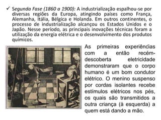  Segunda Fase (1860 a 1900): A industrialização espalhou-se por
diversas regiões da Europa, atingindo países como França,
Alemanha, Itália, Bélgica e Holanda. Em outros continentes, o
processo de industrialização alcançou os Estados Unidos e o
Japão. Nesse período, as principais inovações técnicas foram a
utilização da energia elétrica e o desenvolvimento dos produtos
químicos.
As primeiras experiências
com a então recém-
descoberta eletricidade
demonstraram que o corpo
humano é um bom condutor
elétrico. O menino suspenso
por cordas isolantes recebe
estímulos elétricos nos pés,
os quais são transmitidos a
outra criança (à esquerda) a
quem está dando a mão.
.
 