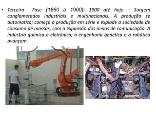 • Terceira Fase (1860 a 1900): 1900 até hoje – Surgem
conglomerados industriais e multinacionais. A produção se
automatiza; começa a produção em série e explode a sociedade de
consumo de massas, com a expansão dos meios de comunicação. A
indústria química e eletrônica, a engenharia genética e a robótica
avançam.
 