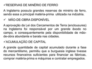 RESERVAS DE MINÉRIO DE FERRO
A Inglaterra possuía grandes reservas de minério de ferro,
sendo essa a principal matéria-prima utilizada na indústria.
 MÃO-DE-OBRA DISPONÍVEL
A aprovação da Lei dos Cercamentos de Terra (enclousures)
na Inglaterra foi responsável por um grande êxodo no
campo, e consequentemente pela disponibilidade de mão-
de-obra abundante e barata nas cidades.
ACUMULAÇÃO DE CAPITAL
A grande quantidade de capital acumulado durante a fase
do mercantilismo, permitiu que a burguesia inglesa tivesse
recursos financeiros suficientes para financiar as fábricas,
comprar matéria-prima e máquinas e contratar empregados.
 