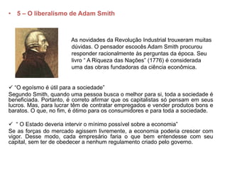 • 5 – O liberalismo de Adam Smith
As novidades da Revolução Industrial trouxeram muitas
dúvidas. O pensador escocês Adam Smith procurou
responder racionalmente às perguntas da época. Seu
livro “ A Riqueza das Nações” (1776) é considerada
uma das obras fundadoras da ciência econômica.
 “O egoísmo é útil para a sociedade”
Segundo Smith, quando uma pessoa busca o melhor para si, toda a sociedade é
beneficiada. Portanto, é correto afirmar que os capitalistas só pensam em seus
lucros. Mas, para lucrar têm de contratar empregados e vender produtos bons e
baratos. O que, no fim, é ótimo para os consumidores e para toda a sociedade.
 “ O Estado deveria intervir o mínimo possível sobre a economia”
Se as forças do mercado agissem livremente, a economia poderia crescer com
vigor. Desse modo, cada empresário faria o que bem entendesse com seu
capital, sem ter de obedecer a nenhum regulamento criado pelo governo.
 