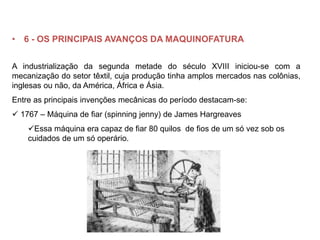 • 6 - OS PRINCIPAIS AVANÇOS DA MAQUINOFATURA
A industrialização da segunda metade do século XVIII iniciou-se com a
mecanização do setor têxtil, cuja produção tinha amplos mercados nas colônias,
inglesas ou não, da América, África e Ásia.
Entre as principais invenções mecânicas do período destacam-se:
 1767 – Máquina de fiar (spinning jenny) de James Hargreaves
Essa máquina era capaz de fiar 80 quilos de fios de um só vez sob os
cuidados de um só operário.
 