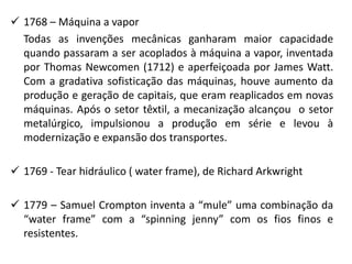  1768 – Máquina a vapor
Todas as invenções mecânicas ganharam maior capacidade
quando passaram a ser acoplados à máquina a vapor, inventada
por Thomas Newcomen (1712) e aperfeiçoada por James Watt.
Com a gradativa sofisticação das máquinas, houve aumento da
produção e geração de capitais, que eram reaplicados em novas
máquinas. Após o setor têxtil, a mecanização alcançou o setor
metalúrgico, impulsionou a produção em série e levou à
modernização e expansão dos transportes.
 1769 - Tear hidráulico ( water frame), de Richard Arkwright
 1779 – Samuel Crompton inventa a “mule” uma combinação da
“water frame” com a “spinning jenny” com os fios finos e
resistentes.
 