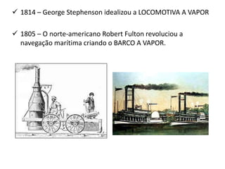  1814 – George Stephenson idealizou a LOCOMOTIVA A VAPOR
 1805 – O norte-americano Robert Fulton revoluciou a
navegação marítima criando o BARCO A VAPOR.
 